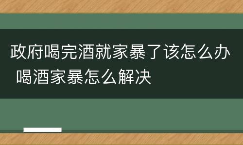 政府喝完酒就家暴了该怎么办 喝酒家暴怎么解决