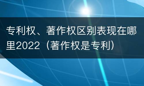 专利权、著作权区别表现在哪里2022（著作权是专利）