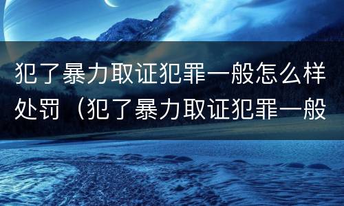 犯了暴力取证犯罪一般怎么样处罚（犯了暴力取证犯罪一般怎么样处罚呢）