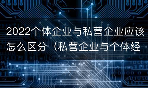 2022个体企业与私营企业应该怎么区分（私营企业与个体经营企业的区别）
