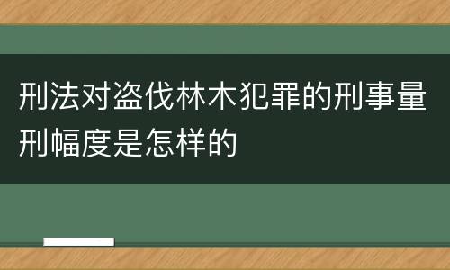 刑法对盗伐林木犯罪的刑事量刑幅度是怎样的