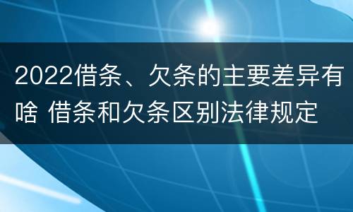 2022借条、欠条的主要差异有啥 借条和欠条区别法律规定