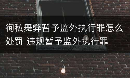 徇私舞弊暂予监外执行罪怎么处罚 违规暂予监外执行罪