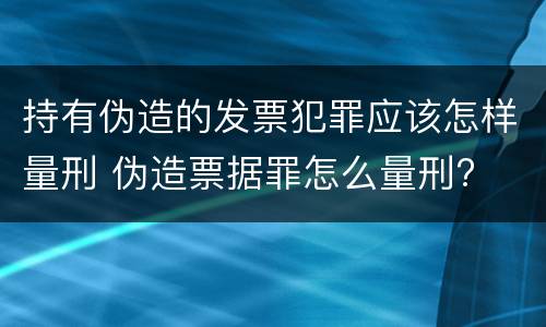 持有伪造的发票犯罪应该怎样量刑 伪造票据罪怎么量刑?
