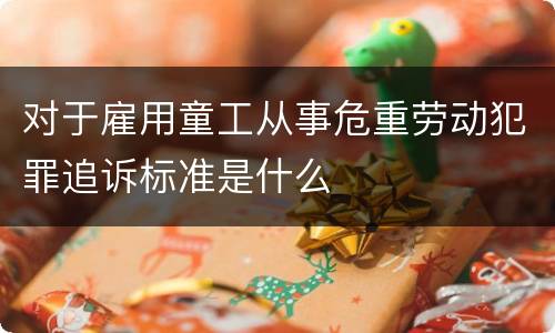 对于雇用童工从事危重劳动犯罪追诉标准是什么