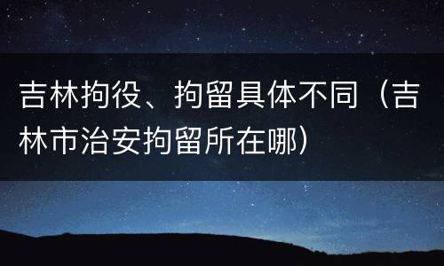吉林拘役、拘留具体不同（吉林市治安拘留所在哪）