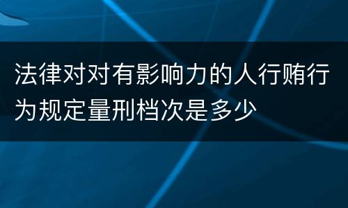 法律对对有影响力的人行贿行为规定量刑档次是多少