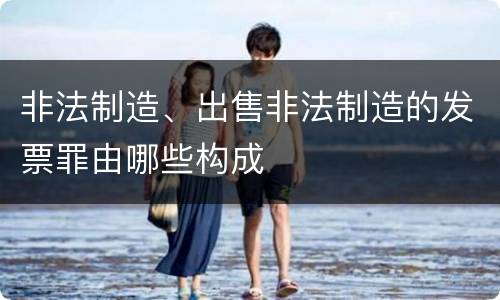 非法制造、出售非法制造的发票罪由哪些构成