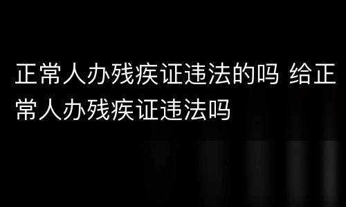正常人办残疾证违法的吗 给正常人办残疾证违法吗