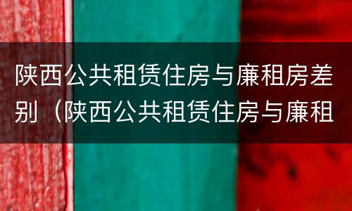 陕西公共租赁住房与廉租房差别（陕西公共租赁住房与廉租房差别大吗）