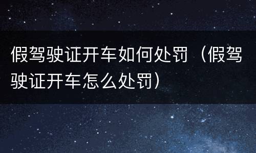 假驾驶证开车如何处罚（假驾驶证开车怎么处罚）