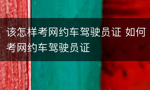 该怎样考网约车驾驶员证 如何考网约车驾驶员证