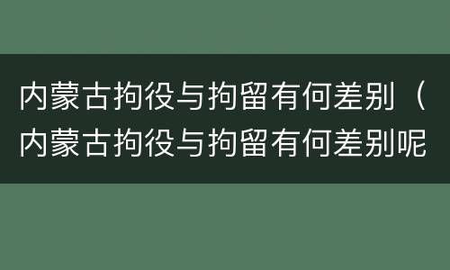 内蒙古拘役与拘留有何差别（内蒙古拘役与拘留有何差别呢）