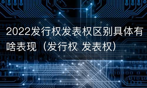 2022发行权发表权区别具体有啥表现（发行权 发表权）
