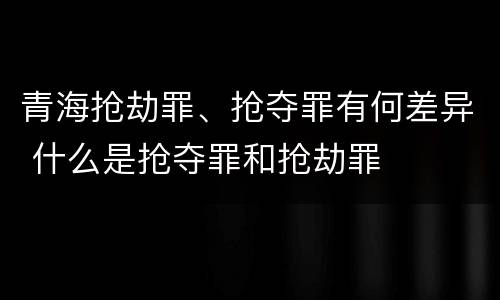 青海抢劫罪、抢夺罪有何差异 什么是抢夺罪和抢劫罪