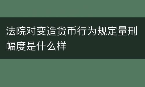 法院对变造货币行为规定量刑幅度是什么样