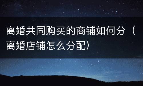 离婚共同购买的商铺如何分（离婚店铺怎么分配）