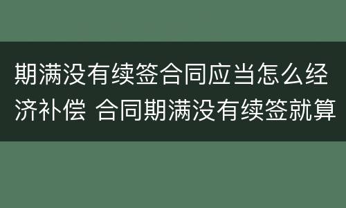 期满没有续签合同应当怎么经济补偿 合同期满没有续签就算辞退吗