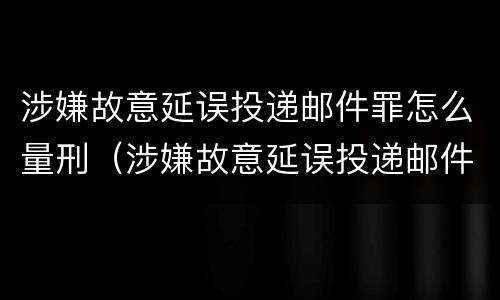 涉嫌故意延误投递邮件罪怎么量刑（涉嫌故意延误投递邮件罪怎么量刑的）