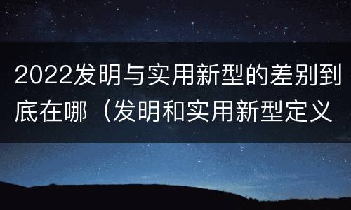 2022发明与实用新型的差别到底在哪（发明和实用新型定义）