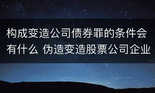 构成变造公司债券罪的条件会有什么 伪造变造股票公司企业债券罪