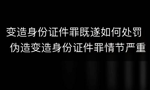变造身份证件罪既遂如何处罚 伪造变造身份证件罪情节严重