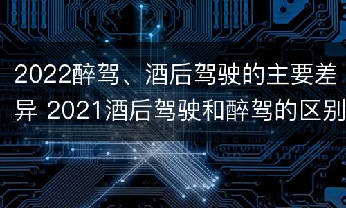 2022醉驾、酒后驾驶的主要差异 2021酒后驾驶和醉驾的区别