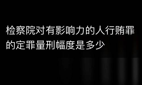 检察院对有影响力的人行贿罪的定罪量刑幅度是多少