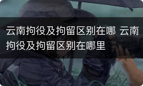云南拘役及拘留区别在哪 云南拘役及拘留区别在哪里