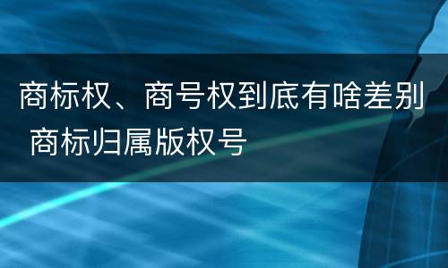 商标权、商号权到底有啥差别 商标归属版权号