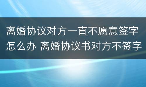 离婚协议对方一直不愿意签字怎么办 离婚协议书对方不签字该怎么办
