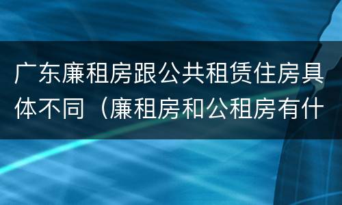 广东廉租房跟公共租赁住房具体不同（廉租房和公租房有什么区别广州）