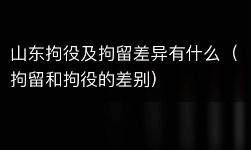 山东拘役及拘留差异有什么（拘留和拘役的差别）