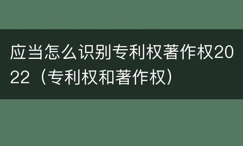 应当怎么识别专利权著作权2022（专利权和著作权）