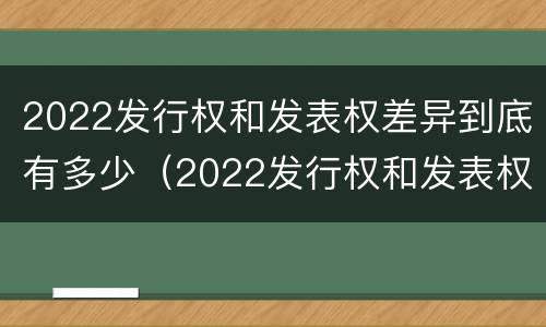 2022发行权和发表权差异到底有多少（2022发行权和发表权差异到底有多少个）