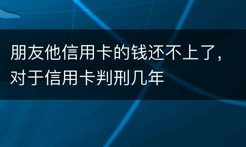 朋友他信用卡的钱还不上了，对于信用卡判刑几年