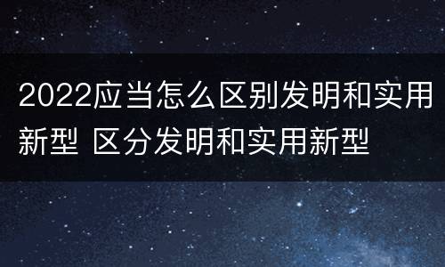 2022应当怎么区别发明和实用新型 区分发明和实用新型