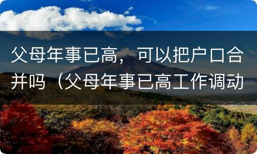父母年事已高，可以把户口合并吗（父母年事已高工作调动）