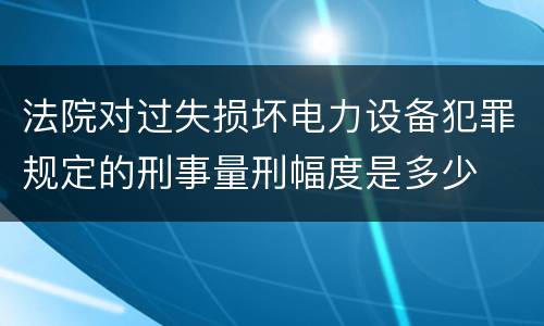 法院对过失损坏电力设备犯罪规定的刑事量刑幅度是多少