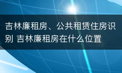 吉林廉租房、公共租赁住房识别 吉林廉租房在什么位置