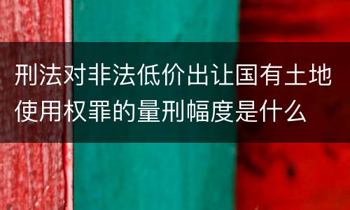 刑法对非法低价出让国有土地使用权罪的量刑幅度是什么