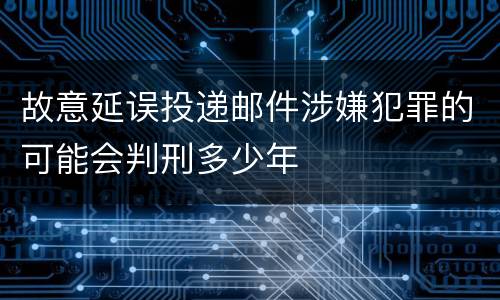 故意延误投递邮件涉嫌犯罪的可能会判刑多少年
