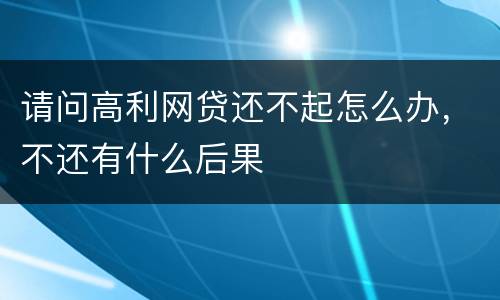 请问高利网贷还不起怎么办，不还有什么后果