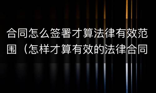 合同怎么签署才算法律有效范围（怎样才算有效的法律合同）