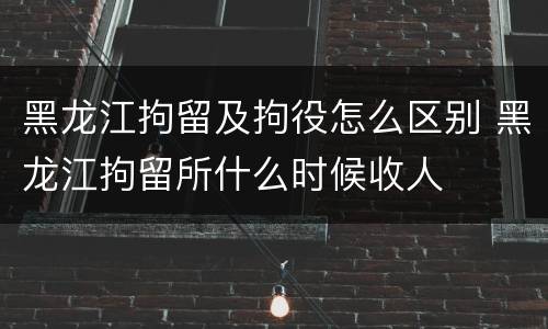 黑龙江拘留及拘役怎么区别 黑龙江拘留所什么时候收人