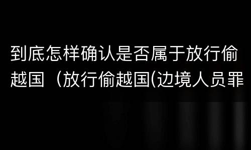 到底怎样确认是否属于放行偷越国（放行偷越国(边境人员罪的主体是）
