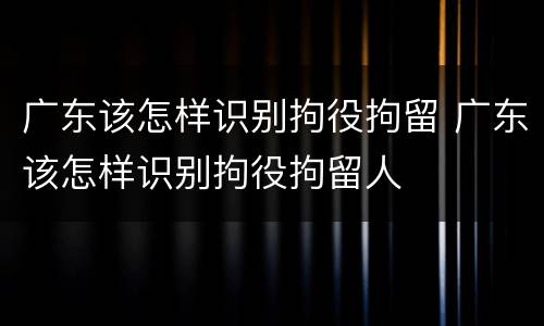 广东该怎样识别拘役拘留 广东该怎样识别拘役拘留人