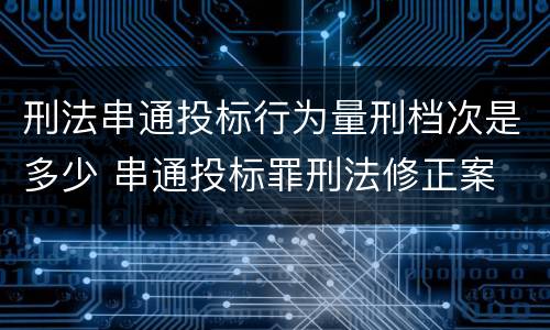 刑法串通投标行为量刑档次是多少 串通投标罪刑法修正案