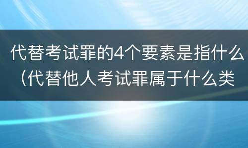 代替考试罪的4个要素是指什么（代替他人考试罪属于什么类犯罪）