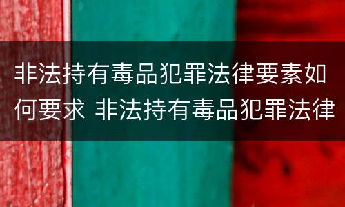 非法持有毒品犯罪法律要素如何要求 非法持有毒品犯罪法律要素如何要求判刑
